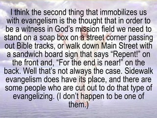 I think the second thing that immobilizes us
with evangelism is the thought that in order to
be a witness in God’s mission field we need to
stand on a soap box on a street corner passing
out Bible tracks, or walk down Main Street with
a sandwich board sign that says “Repent!” on
the front and, “For the end is near!” on the
back. Well that’s not always the case. Sidewalk
evangelism does have its place, and there are
some people who are cut out to do that type of
evangelizing. (I don’t happen to be one of
them.)
 