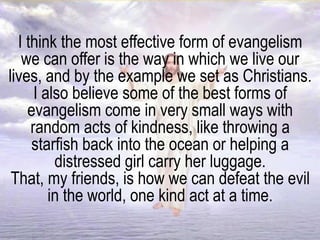 I think the most effective form of evangelism
we can offer is the way in which we live our
lives, and by the example we set as Christians.
I also believe some of the best forms of
evangelism come in very small ways with
random acts of kindness, like throwing a
starfish back into the ocean or helping a
distressed girl carry her luggage.
That, my friends, is how we can defeat the evil
in the world, one kind act at a time.
 