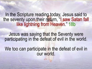 In the Scripture reading today, Jesus said to
the seventy upon their return, “
.”
Jesus was saying that the Seventy were
participating in the defeat of evil in the world.
We too can participate in the defeat of evil in
our world.
 
