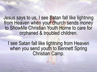 Jesus says to us, I see Satan fall like lightning
from Heaven when your church sends money
to ShowMe Christian Youth Home to care for
orphaned & troubled children.
I see Satan fall like lightning from Heaven
when you send youth to Bennett Spring
Christian Camp.
 