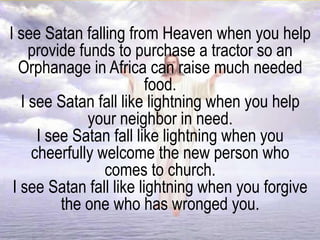 I see Satan falling from Heaven when you help
provide funds to purchase a tractor so an
Orphanage in Africa can raise much needed
food.
I see Satan fall like lightning when you help
your neighbor in need.
I see Satan fall like lightning when you
cheerfully welcome the new person who
comes to church.
I see Satan fall like lightning when you forgive
the one who has wronged you.
 