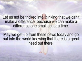 Let us not be tricked into thinking that we can’t
make a difference, because we can make a
difference one small act at a time.
May we get up from these pews today and go
out into the world knowing that there is a great
need out there.
 