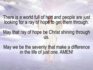 There is a world full of hurt and people are just
looking for a ray of hope to get them through.
May that ray of hope be Christ shining through
us.
May we be the seventy that make a difference
in the life of just one. AMEN!
 