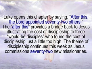 Luke opens this chapter by saying, “
.”
The “ ” provides a bridge back to Jesus
illustrating the cost of discipleship to three
“would-be disciples” who found the cost of
discipleship just a little too high. The theme of
discipleship continues this week as Jesus
commissions new missionaries.
 