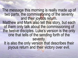 The message this morning is really made up of
two parts, the commissioning of the seventy
and their joyous return.
Matthew and Mark also tell this story, but each
of them only talk about the commissioning of
the twelve disciples. Luke’s version is the only
one that tells of the sending forth of the
seventy.
It is also the only version that describes their
joyous return and their victory over evil.
 