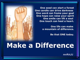 One seed can start a forest
One candle can drive darkness
One word can frame your goal
One hope can raise your spirit
One smile can lift a soul
One touch can heal a heart.
One life can make
a mountain of difference.
Be that ONE today.

Make a Difference
mnRAJU

 