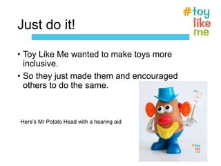 Just do it!
• Toy Like Me wanted to make toys more
inclusive.
• So they just made them and encouraged
others to do the same.
Here’s Mr Potato Head with a hearing aid
 