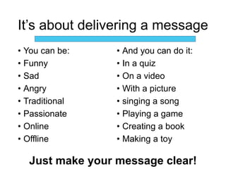 It’s about delivering a message
• You can be:
• Funny
• Sad
• Angry
• Traditional
• Passionate
• Online
• Offline
• And you can do it:
• In a quiz
• On a video
• With a picture
• singing a song
• Playing a game
• Creating a book
• Making a toy
Just make your message clear!
 