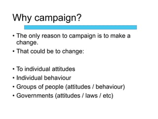 Why campaign?
• The only reason to campaign is to make a
change.
• That could be to change:
• To individual attitudes
• Individual behaviour
• Groups of people (attitudes / behaviour)
• Governments (attitudes / laws / etc)
 