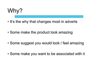 Why?
• It’s the why that changes most in adverts
• Some make the product look amazing
• Some suggest you would look / feel amazing
• Some make you want to be associated with it
 