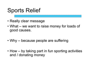 Sports Relief
• Really clear message
• What – we want to raise money for loads of
good causes.
• Why – because people are suffering
• How – by taking part in fun sporting activities
and / donating money
 