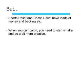 But…
• Sports Relief and Comic Relief have loads of
money and backing etc.
• When you campaign, you need to start smaller
and be a bit more creative.
 