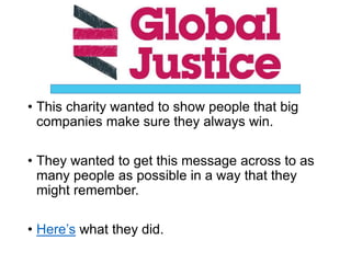 • This charity wanted to show people that big
companies make sure they always win.
• They wanted to get this message across to as
many people as possible in a way that they
might remember.
• Here’s what they did.
 