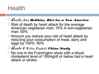 Health 
 Quote: John Robbins, Diet for a New America 
 Risk of death by heart attack for the average 
American vegetarian man: 15% A non-vegetarian 
man: 50% 
 Amount you reduce your risk of heart attack by 
reducing your consumption of meat, dairy and 
eggs by 100%: 90% 
 Quote: T. Collin Cambell, China Study 
 No one in the Framington study with a blood 
cholesterol level of 150mg/dl or below had a heart 
attack or stroke. 
 