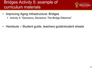 18
Bridges Activity 5: example of
curriculum materials
• Improving Aging Infrastructure: Bridges
 Activity 5: “Decisions, Decisions: The Bridge Dilemma”
• Handouts – Student guide, teachers guide/student sheets
 