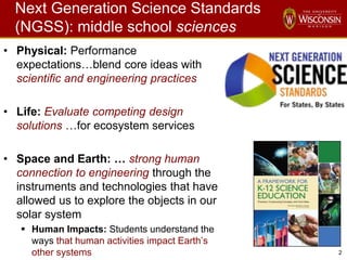 2
Next Generation Science Standards
(NGSS): middle school sciences
• Physical: Performance
expectations…blend core ideas with
scientific and engineering practices
• Life: Evaluate competing design
solutions …for ecosystem services
• Space and Earth: … strong human
connection to engineering through the
instruments and technologies that have
allowed us to explore the objects in our
solar system
 Human Impacts: Students understand the
ways that human activities impact Earth’s
other systems
 