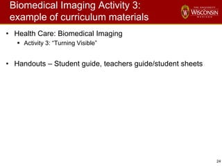 24
Biomedical Imaging Activity 3:
example of curriculum materials
• Health Care: Biomedical Imaging
 Activity 3: “Turning Visible”
• Handouts – Student guide, teachers guide/student sheets
 