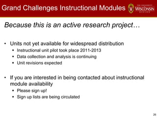 26
Grand Challenges Instructional Modules
Because this is an active research project…
• Units not yet available for widespread distribution
 Instructional unit pilot took place 2011-2013
 Data collection and analysis is continuing
 Unit revisions expected
• If you are interested in being contacted about instructional
module availability
 Please sign up!
 Sign up lists are being circulated
 