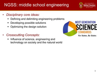 3
NGSS: middle school engineering
• Disciplinary core ideas:
 Defining and delimiting engineering problems
 Developing possible solutions
 Optimizing the design solution
• Crosscutting Concepts:
 Influence of science, engineering and
technology on society and the natural world
 