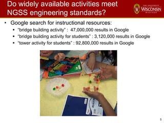 5
Do widely available activities meet
NGSS engineering standards?
• Google search for instructional resources:
 “bridge building activity” : 47,000,000 results in Google
 “bridge building activity for students” : 3,120,000 results in Google
 “tower activity for students” : 92,800,000 results in Google
 