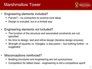 7
Marshmallow Tower
• Engineering elements included?
 Forces? – no connection to science core ideas
 Design is included, but in a limited way
• Engineering elements not included?
 The function of the structure and associated constraints are not
specified
 No time to design, test and refine design (iterative design process)
 Strength of squares vs. triangles: a discussion – but nothing further - is
suggested
• Misconceptions reinforced?
 Building structures and engineering are not synonymous
 Competition for tallest tower - engineering is not a competitive sport!
 