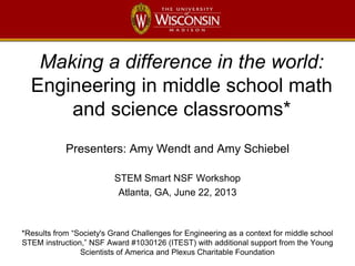 Making a difference in the world:
Engineering in middle school math
and science classrooms*
Presenters: Amy Wendt and Amy Schiebel
STEM Smart NSF Workshop
Atlanta, GA, June 22, 2013
*Results from “Society's Grand Challenges for Engineering as a context for middle school
STEM instruction,” NSF Award #1030126 (ITEST) with additional support from the Young
Scientists of America and Plexus Charitable Foundation
 