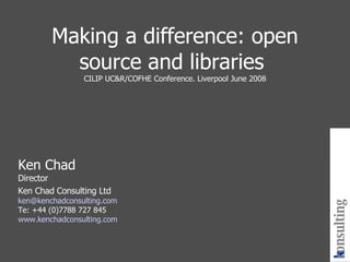 Making a difference: open source and libraries  CILIP UC&R/COFHE Conference. Liverpool June 2008 Ken Chad Director Ken Chad Consulting Ltd [email_address] Te: +44 (0)7788 727 845 www.kenchadconsulting.com kenchad consulting 