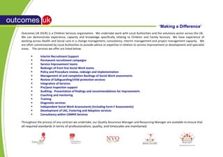 ‘Making a Difference’
Outcomes UK (OUK) is a Children Services organisation. We undertake work with Local Authorities and the voluntary sector across the UK.
We can demonstrate experience, capacity and knowledge specifically relating to Children and Family Services. We have experience of
working across Health and Social care in a change management, consultancy, interim management and project management capacity. We
are often commissioned by Local Authorities to provide advice or expertise in relation to service improvement or development and specialist
areas. The services we offer are listed below.

             Interim Recruitment Support
             Permanent recruitment campaigns
             Service Improvement teams
             Redesign of front line Social Work teams
             Policy and Procedure review, redesign and implementation
             Management of and completion Backlogs of Social Work assessments
             Review of Safeguarding/child protection services
             Integration of Services
             Pre/post inspection support
             Auditing - Presentation of findings and recommendations for improvement.
             Coaching and mentoring
             Training
             Diagnostic services
             Independent Social Work Assessments (including Form F Assessments)
             Development of LAC, Fostering and Adoption services
             Consultancy within CAMHS Services

Throughout the process of any contract we undertake, our Quality Assurance Manager and Resourcing Manager are available to ensure that
all required standards in terms of professionalism, quality, and timescales are maintained.
 