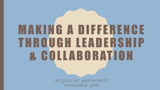 MAKING A DIFFERENCE
THROUGH LEADERSHIP
& COLLABORATION
J A C Q U E L I N E B A R E N D R E G T
N O V E M B E R 2 0 1 8
 