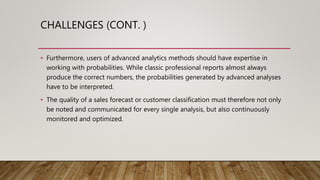 CHALLENGES (CONT. )
• Furthermore, users of advanced analytics methods should have expertise in
working with probabilities. While classic professional reports almost always
produce the correct numbers, the probabilities generated by advanced analyses
have to be interpreted.
• The quality of a sales forecast or customer classification must therefore not only
be noted and communicated for every single analysis, but also continuously
monitored and optimized.
 