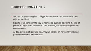 INTRODUCTION(CONT. )
• The trend is generating plenty of hype, but we believe that senior leaders are
right to pay attention.
• Big data could transform the way companies do business, delivering the kind of
performance gains last seen in the 1990s, when organizations redesigned their
core processes.
• As data-driven strategies take hold, they will become an increasingly important
point of competitive differentiation.
 