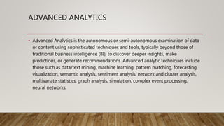 ADVANCED ANALYTICS
• Advanced Analytics is the autonomous or semi-autonomous examination of data
or content using sophisticated techniques and tools, typically beyond those of
traditional business intelligence (BI), to discover deeper insights, make
predictions, or generate recommendations. Advanced analytic techniques include
those such as data/text mining, machine learning, pattern matching, forecasting,
visualization, semantic analysis, sentiment analysis, network and cluster analysis,
multivariate statistics, graph analysis, simulation, complex event processing,
neural networks.
 