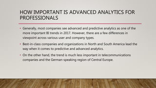 HOW IMPORTANT IS ADVANCED ANALYTICS FOR
PROFESSIONALS
• Generally, most companies see advanced and predictive analytics as one of the
more important BI trends in 2017. However, there are a few differences in
viewpoint across various user and company types.
• Best-in-class companies and organizations in North and South America lead the
way when it comes to predictive and advanced analytics.
• On the other hand, the trend is much less important in telecommunications
companies and the German-speaking region of Central Europe.
 