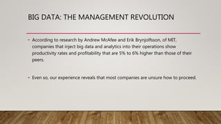 BIG DATA: THE MANAGEMENT REVOLUTION
• According to research by Andrew McAfee and Erik Brynjolfsson, of MIT,
companies that inject big data and analytics into their operations show
productivity rates and profitability that are 5% to 6% higher than those of their
peers.
• Even so, our experience reveals that most companies are unsure how to proceed.
 