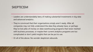 SKEPTICISM
• Leaders are understandably leery of making substantial investments in big data
and advanced analytics.
• They’re convinced that their organizations simply aren’t ready. After all,
companies may not fully understand the data they already have, or perhaps
they’ve lost piles of money on data-warehousing programs that never meshed
with business processes, or maybe their current analytics programs are too
complicated or don’t yield insights that can be put to use.
• Or all of the above. No wonder skepticism abounds.
 