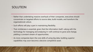 SOLUTION
• Rather than undertaking massive overhauls of their companies, executives should
concentrate on targeted efforts to source data, build models, and transform the
organizational culture.
• Such efforts will play a part in maintaining flexibility.
• That nimbleness is essential, given that the information itself—along with the
technology for managing and analyzing it—will continue to grow and change,
yielding a constant stream of opportunities.
• As more companies learn the core skills of using big data, building superior
capabilities may soon become a decisive competitive asset.
 