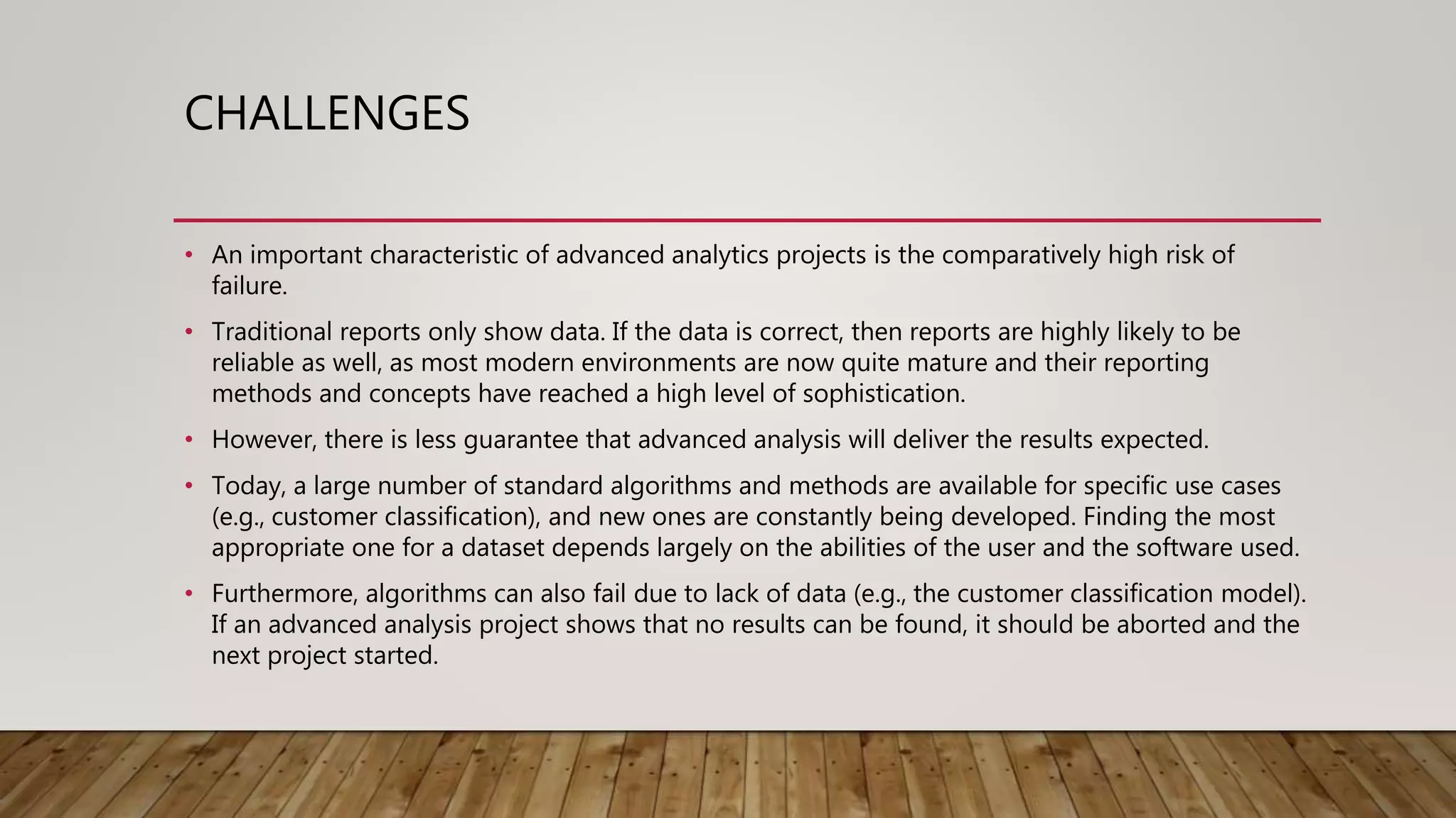 CHALLENGES
• An important characteristic of advanced analytics projects is the comparatively high risk of
failure.
• Traditional reports only show data. If the data is correct, then reports are highly likely to be
reliable as well, as most modern environments are now quite mature and their reporting
methods and concepts have reached a high level of sophistication.
• However, there is less guarantee that advanced analysis will deliver the results expected.
• Today, a large number of standard algorithms and methods are available for specific use cases
(e.g., customer classification), and new ones are constantly being developed. Finding the most
appropriate one for a dataset depends largely on the abilities of the user and the software used.
• Furthermore, algorithms can also fail due to lack of data (e.g., the customer classification model).
If an advanced analysis project shows that no results can be found, it should be aborted and the
next project started.
 