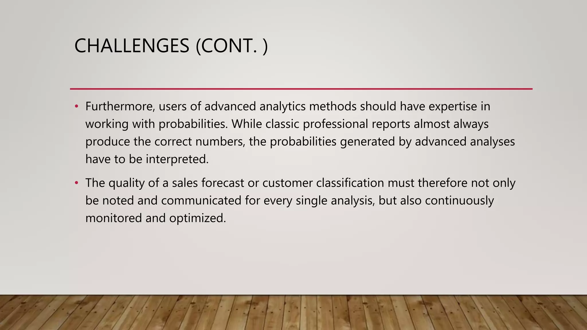 CHALLENGES (CONT. )
• Furthermore, users of advanced analytics methods should have expertise in
working with probabilities. While classic professional reports almost always
produce the correct numbers, the probabilities generated by advanced analyses
have to be interpreted.
• The quality of a sales forecast or customer classification must therefore not only
be noted and communicated for every single analysis, but also continuously
monitored and optimized.
 