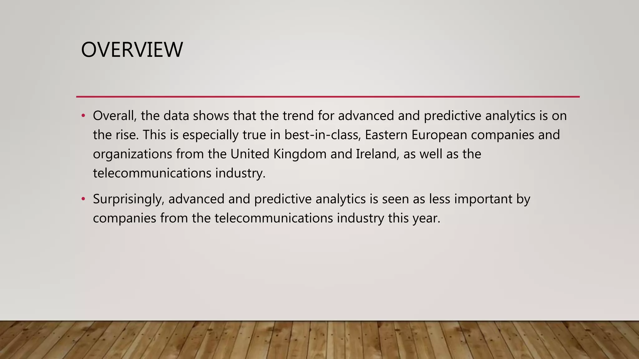 OVERVIEW
• Overall, the data shows that the trend for advanced and predictive analytics is on
the rise. This is especially true in best-in-class, Eastern European companies and
organizations from the United Kingdom and Ireland, as well as the
telecommunications industry.
• Surprisingly, advanced and predictive analytics is seen as less important by
companies from the telecommunications industry this year.
 