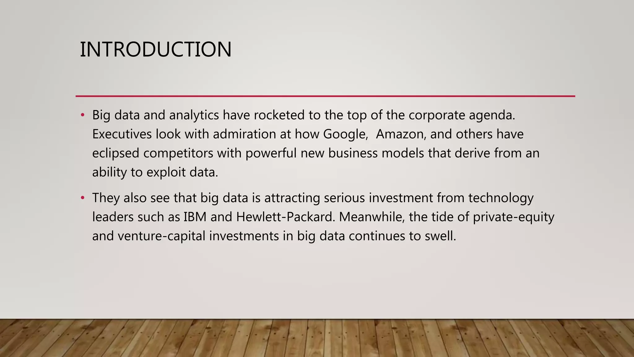 INTRODUCTION
• Big data and analytics have rocketed to the top of the corporate agenda.
Executives look with admiration at how Google, Amazon, and others have
eclipsed competitors with powerful new business models that derive from an
ability to exploit data.
• They also see that big data is attracting serious investment from technology
leaders such as IBM and Hewlett-Packard. Meanwhile, the tide of private-equity
and venture-capital investments in big data continues to swell.
 