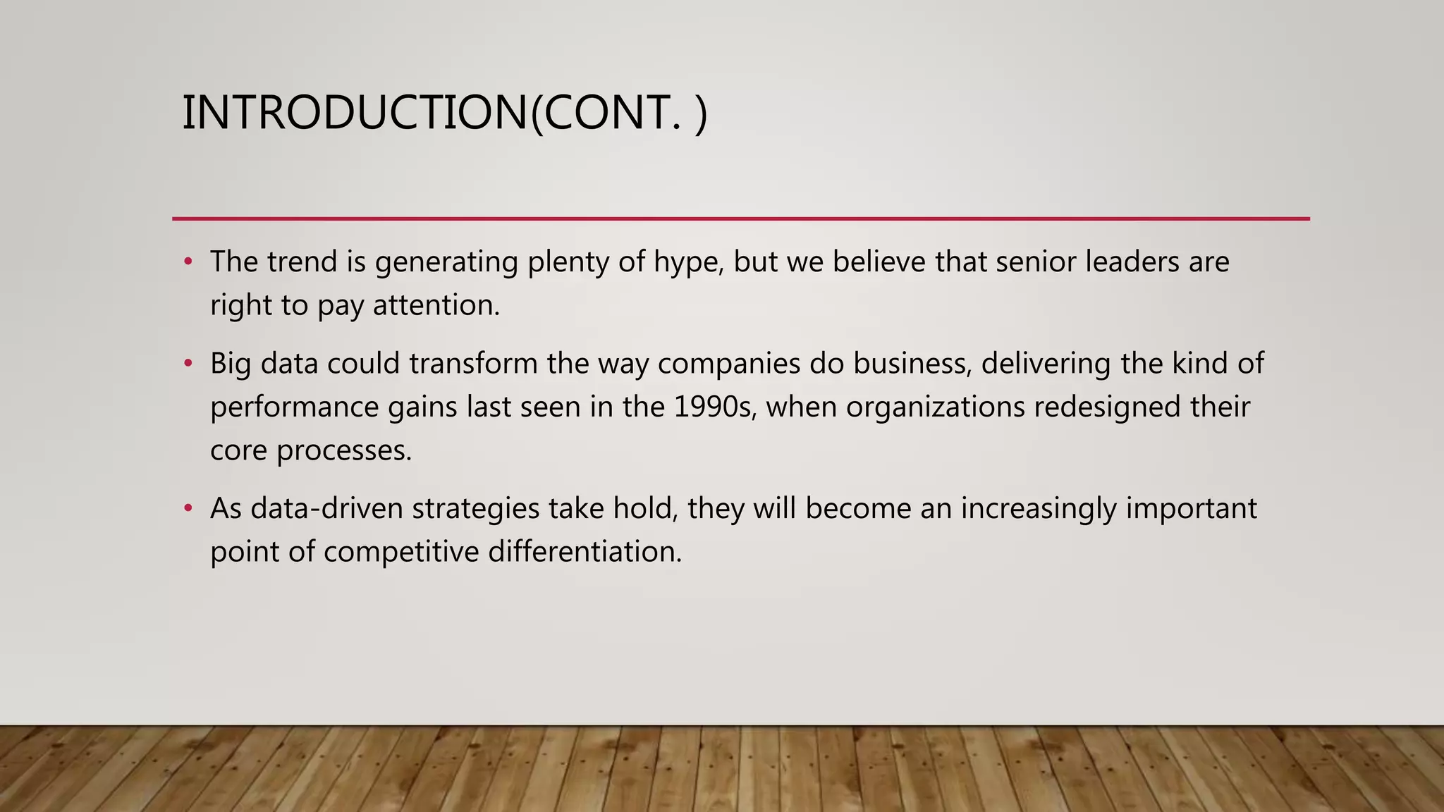 INTRODUCTION(CONT. )
• The trend is generating plenty of hype, but we believe that senior leaders are
right to pay attention.
• Big data could transform the way companies do business, delivering the kind of
performance gains last seen in the 1990s, when organizations redesigned their
core processes.
• As data-driven strategies take hold, they will become an increasingly important
point of competitive differentiation.
 