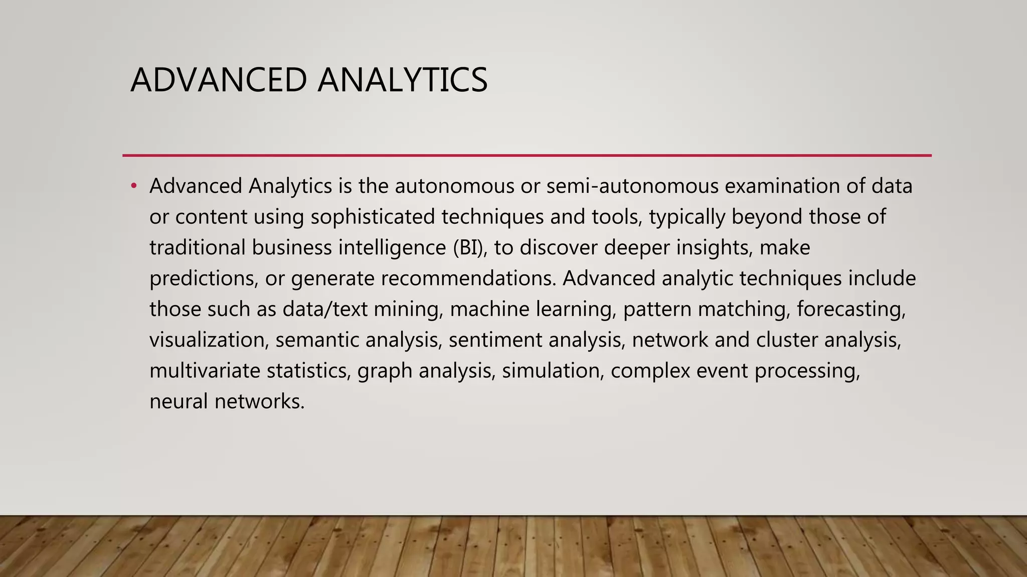 ADVANCED ANALYTICS
• Advanced Analytics is the autonomous or semi-autonomous examination of data
or content using sophisticated techniques and tools, typically beyond those of
traditional business intelligence (BI), to discover deeper insights, make
predictions, or generate recommendations. Advanced analytic techniques include
those such as data/text mining, machine learning, pattern matching, forecasting,
visualization, semantic analysis, sentiment analysis, network and cluster analysis,
multivariate statistics, graph analysis, simulation, complex event processing,
neural networks.
 