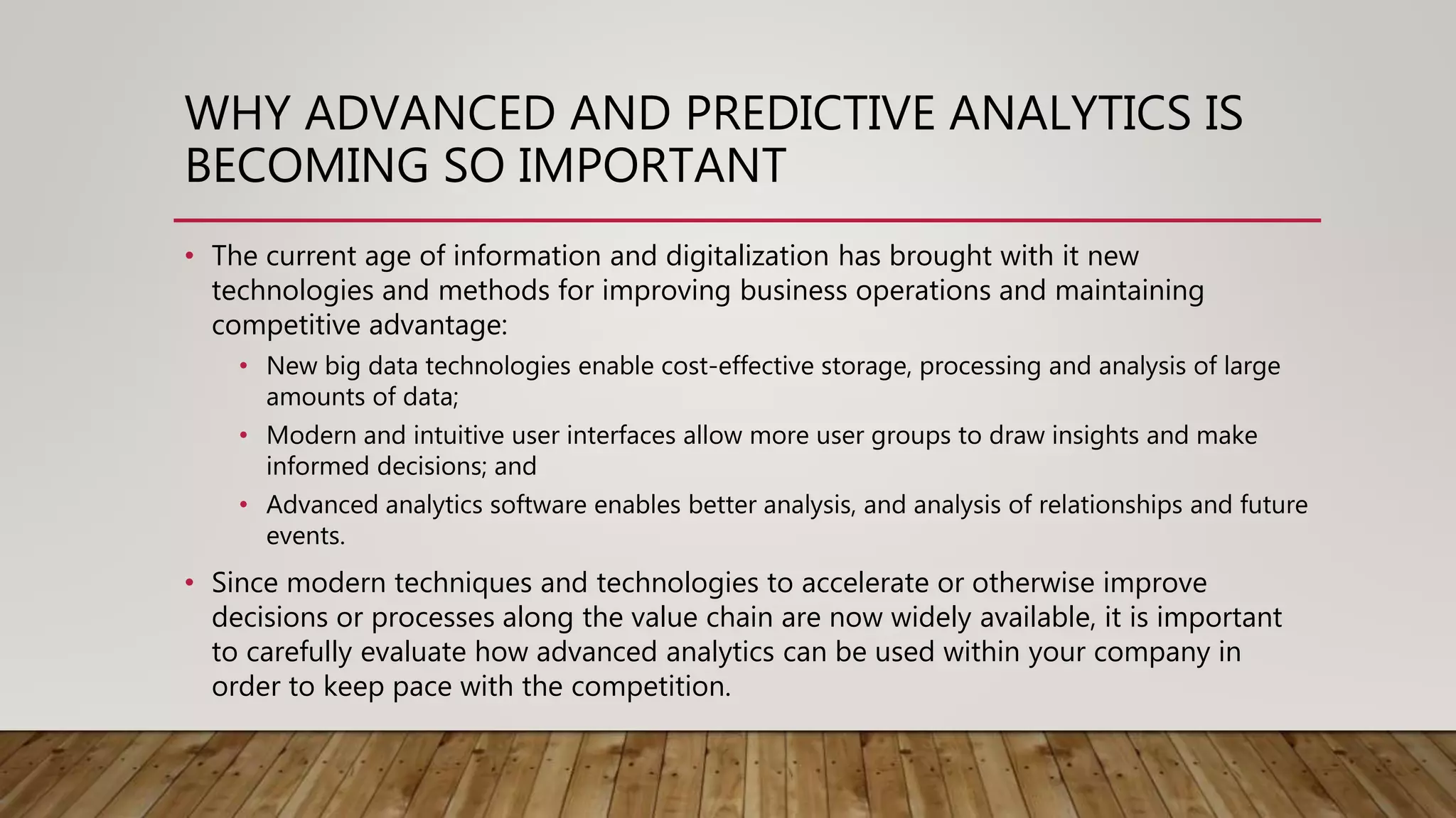 WHY ADVANCED AND PREDICTIVE ANALYTICS IS
BECOMING SO IMPORTANT
• The current age of information and digitalization has brought with it new
technologies and methods for improving business operations and maintaining
competitive advantage:
• New big data technologies enable cost-effective storage, processing and analysis of large
amounts of data;
• Modern and intuitive user interfaces allow more user groups to draw insights and make
informed decisions; and
• Advanced analytics software enables better analysis, and analysis of relationships and future
events.
• Since modern techniques and technologies to accelerate or otherwise improve
decisions or processes along the value chain are now widely available, it is important
to carefully evaluate how advanced analytics can be used within your company in
order to keep pace with the competition.
 