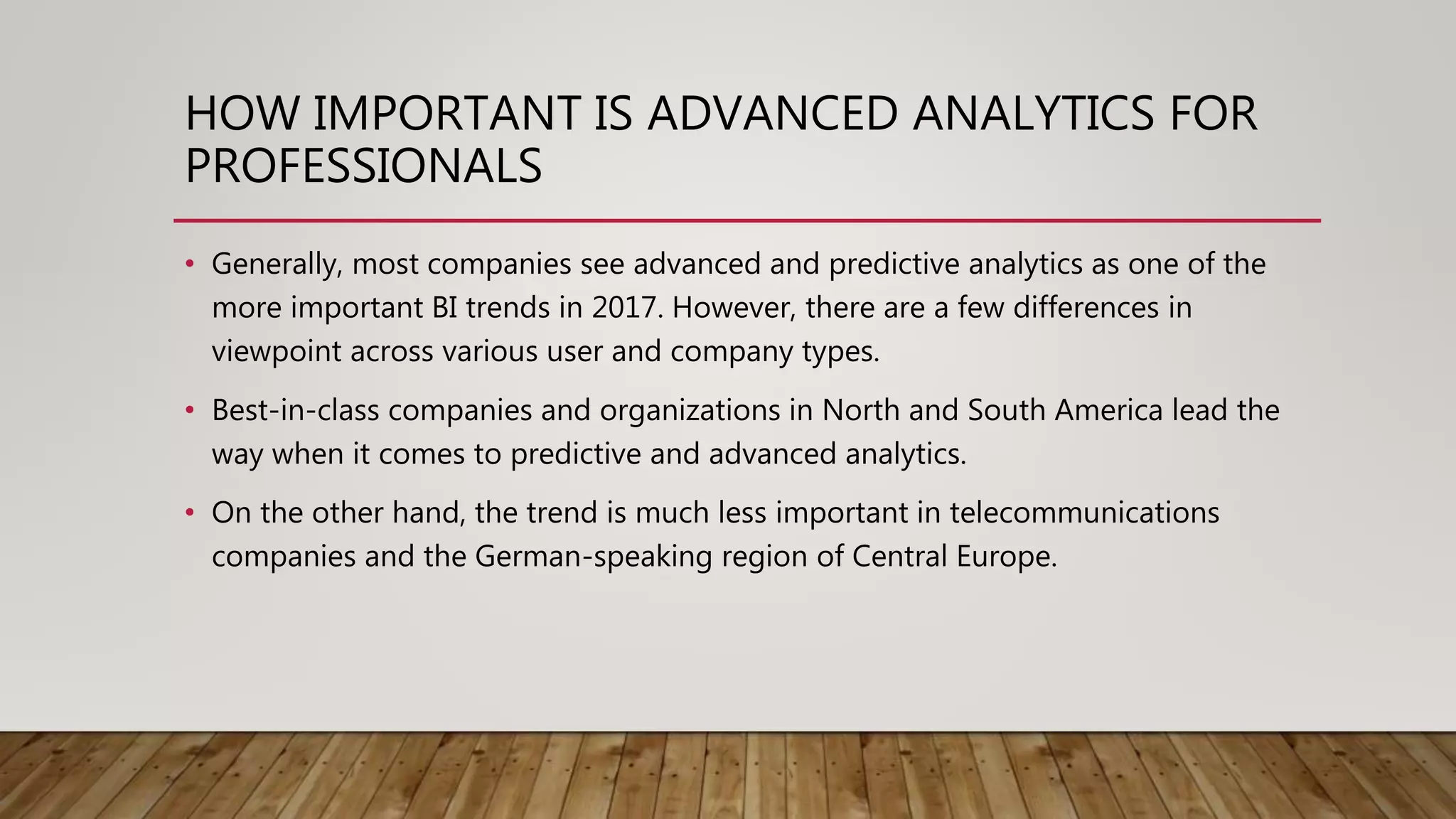 HOW IMPORTANT IS ADVANCED ANALYTICS FOR
PROFESSIONALS
• Generally, most companies see advanced and predictive analytics as one of the
more important BI trends in 2017. However, there are a few differences in
viewpoint across various user and company types.
• Best-in-class companies and organizations in North and South America lead the
way when it comes to predictive and advanced analytics.
• On the other hand, the trend is much less important in telecommunications
companies and the German-speaking region of Central Europe.
 