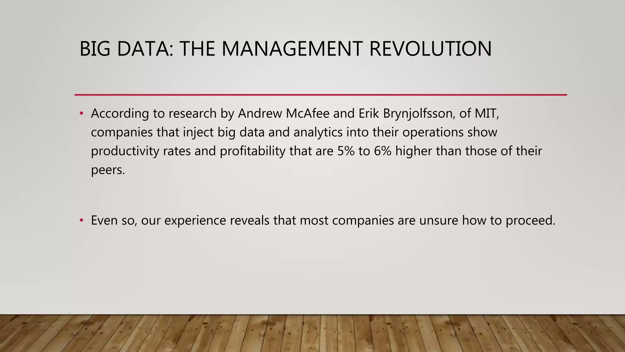 BIG DATA: THE MANAGEMENT REVOLUTION
• According to research by Andrew McAfee and Erik Brynjolfsson, of MIT,
companies that inject big data and analytics into their operations show
productivity rates and profitability that are 5% to 6% higher than those of their
peers.
• Even so, our experience reveals that most companies are unsure how to proceed.
 