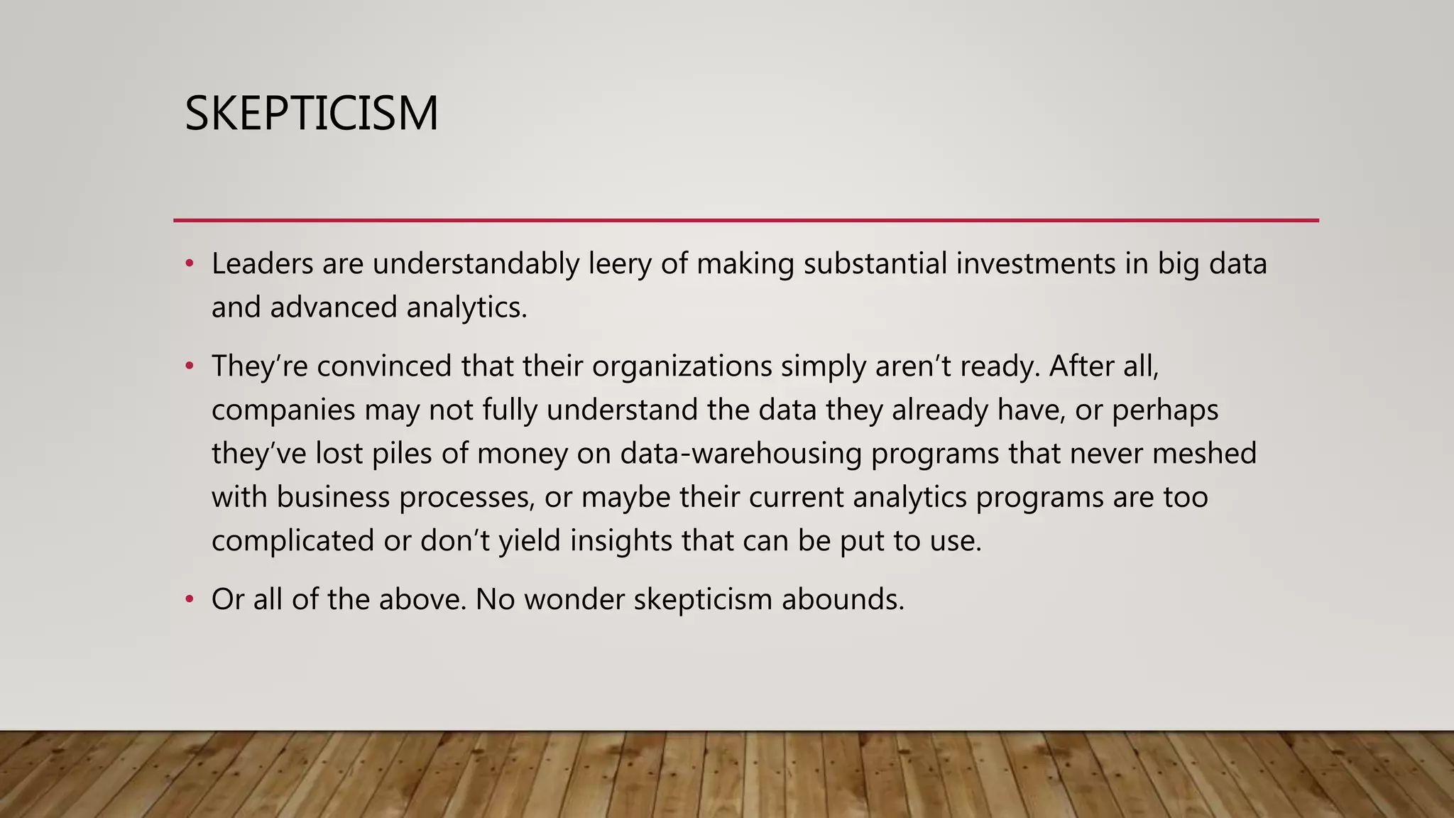SKEPTICISM
• Leaders are understandably leery of making substantial investments in big data
and advanced analytics.
• They’re convinced that their organizations simply aren’t ready. After all,
companies may not fully understand the data they already have, or perhaps
they’ve lost piles of money on data-warehousing programs that never meshed
with business processes, or maybe their current analytics programs are too
complicated or don’t yield insights that can be put to use.
• Or all of the above. No wonder skepticism abounds.
 