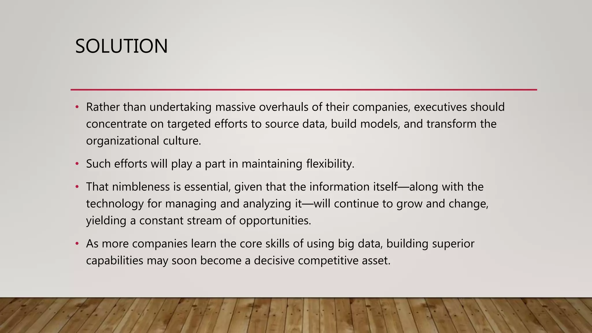 SOLUTION
• Rather than undertaking massive overhauls of their companies, executives should
concentrate on targeted efforts to source data, build models, and transform the
organizational culture.
• Such efforts will play a part in maintaining flexibility.
• That nimbleness is essential, given that the information itself—along with the
technology for managing and analyzing it—will continue to grow and change,
yielding a constant stream of opportunities.
• As more companies learn the core skills of using big data, building superior
capabilities may soon become a decisive competitive asset.
 