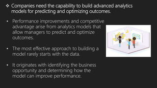  Companies need the capability to build advanced analytics
models for predicting and optimizing outcomes.
• Performance improvements and competitive
advantage arise from analytics models that
allow managers to predict and optimize
outcomes.
• The most effective approach to building a
model rarely starts with the data.
• It originates with identifying the business
opportunity and determining how the
model can improve performance.
 