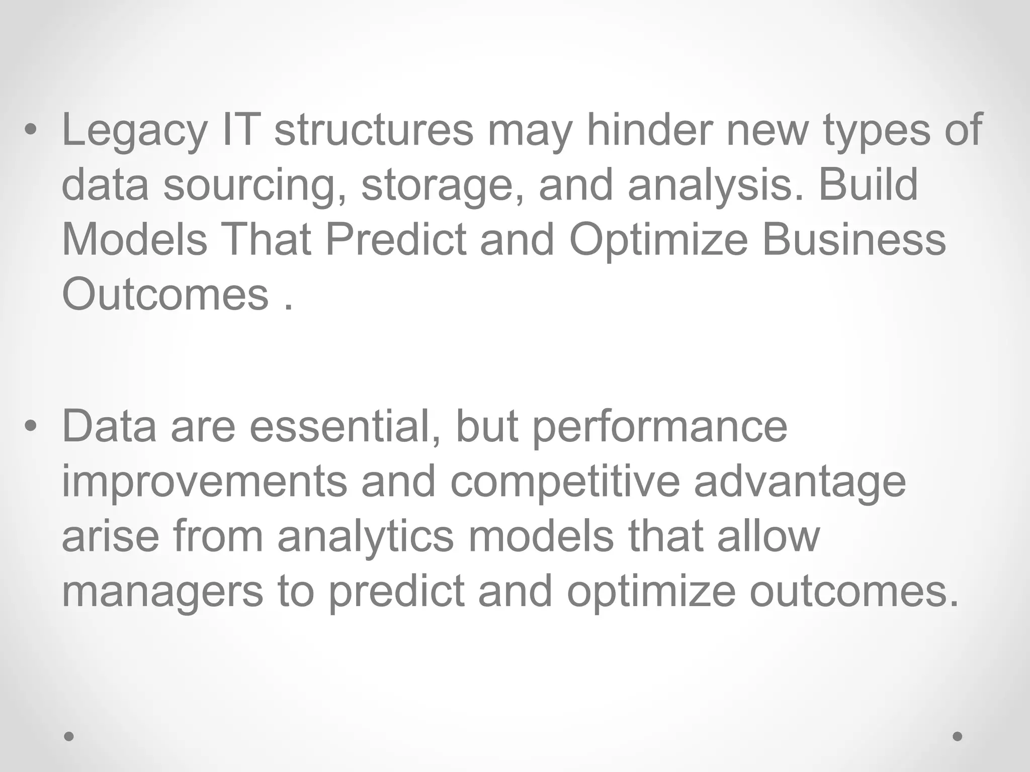 • Legacy IT structures may hinder new types of
data sourcing, storage, and analysis. Build
Models That Predict and Optimize Business
Outcomes .
• Data are essential, but performance
improvements and competitive advantage
arise from analytics models that allow
managers to predict and optimize outcomes.
 