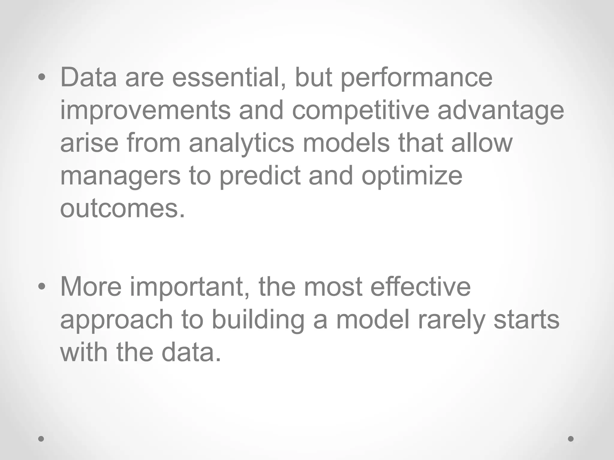 • Data are essential, but performance
improvements and competitive advantage
arise from analytics models that allow
managers to predict and optimize
outcomes.
• More important, the most effective
approach to building a model rarely starts
with the data.
 